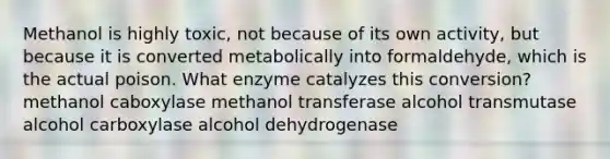 Methanol is highly toxic, not because of its own activity, but because it is converted metabolically into formaldehyde, which is the actual poison. What enzyme catalyzes this conversion? methanol caboxylase methanol transferase alcohol transmutase alcohol carboxylase alcohol dehydrogenase