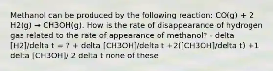 Methanol can be produced by the following reaction: CO(g) + 2 H2(g) → CH3OH(g). How is the rate of disappearance of hydrogen gas related to the rate of appearance of methanol? - delta [H2]/delta t = ? + delta [CH3OH]/delta t +2([CH3OH]/delta t) +1 delta [CH3OH]/ 2 delta t none of these