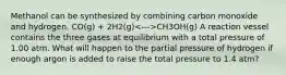 Methanol can be synthesized by combining carbon monoxide and hydrogen. CO(g) + 2H2(g) CH3OH(g) A reaction vessel contains the three gases at equilibrium with a total pressure of 1.00 atm. What will happen to the partial pressure of hydrogen if enough argon is added to raise the total pressure to 1.4 atm?