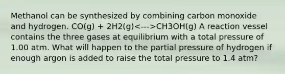 Methanol can be synthesized by combining carbon monoxide and hydrogen. CO(g) + 2H2(g) CH3OH(g) A reaction vessel contains the three gases at equilibrium with a total pressure of 1.00 atm. What will happen to the partial pressure of hydrogen if enough argon is added to raise the total pressure to 1.4 atm?