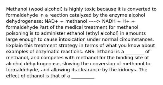 Methanol (wood alcohol) is highly toxic because it is converted to formaldehyde in a reaction catalyzed by the enzyme alcohol dehydrogenase: NAD+ + methanol -----> NADH + H+ + formaldehyde Part of the medical treatment for methanol poisoning is to administer ethanol (ethyl alcohol) in amounts large enough to cause intoxication under normal circumstances. Explain this treatment strategy in terms of what you know about examples of enzymatic reactions. ANS: Ethanol is a ________ of methanol, and competes with methanol for the binding site of alcohol dehydrogenase, slowing the conversion of methanol to formaldehyde, and allowing its clearance by the kidneys. The effect of ethanol is that of a __________