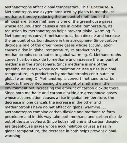 Methanotrophs affect global temperature. This is because: A. Methanotrophs use oxygen produced by plants to metabolize methane, thereby reducing the amount of methane in the atmosphere. Since methane is one of the greenhouse gases whose accumulation causes a rise in global temperature, its reduction by methanotrophs helps prevent global warming. B. Methanotrophs convert methane to carbon dioxide and increase the amount of carbon dioxide in the atmosphere. Since carbon dioxide is one of the greenhouse gases whose accumulation causes a rise in global temperature, its production by methanotrophs contributes to global warming. C. Methanotrophs convert carbon dioxide to methane and increase the amount of methane in the atmosphere. Since methane is one of the greenhouse gases whose accumulation causes a rise in global temperature, its production by methanotrophs contributes to global warming. D. Methanotrophs convert methane to carbon dioxide, thereby decreasing the amount of methane in the environment but increasing the amount of carbon dioxide there. Since both methane and carbon dioxide are greenhouse gases whose accumulation causes a rise in global temperature, the decrease in one cancels the increase in the other and methanotrophs have no net effect on global warming. E. Methanotrophs combine carbon dioxide and methane to form petroleum and in this way take both methane and carbon dioxide out of the atmosphere. Since both methane and carbon dioxide are greenhouse gases whose accumulation causes a rise in global temperature, the decrease in both helps prevent global warming.