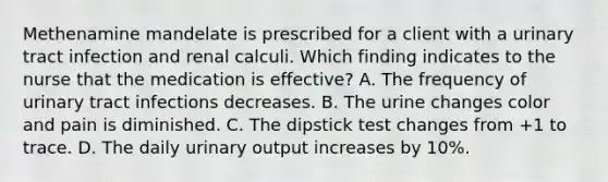 Methenamine mandelate is prescribed for a client with a urinary tract infection and renal calculi. Which finding indicates to the nurse that the medication is effective? A. The frequency of urinary tract infections decreases. B. The urine changes color and pain is diminished. C. The dipstick test changes from +1 to trace. D. The daily urinary output increases by 10%.