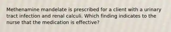 Methenamine mandelate is prescribed for a client with a urinary tract infection and renal calculi. Which finding indicates to the nurse that the medication is effective?