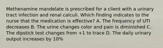 Methenamine mandelate is prescribed for a client with a urinary tract infection and renal calculi. Which finding indicates to the nurse that the medication is effective? A. The frequency of UTI decreases B. The urine changes color and pain is diminished C. The dipstick test changes from +1 to trace D. The daily urinary output increases by 10%