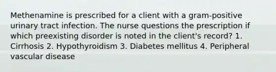 Methenamine is prescribed for a client with a gram-positive urinary tract infection. The nurse questions the prescription if which preexisting disorder is noted in the client's record? 1. Cirrhosis 2. Hypothyroidism 3. Diabetes mellitus 4. Peripheral vascular disease