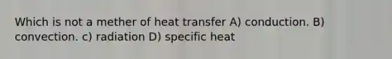 Which is not a mether of heat transfer A) conduction. B) convection. c) radiation D) specific heat