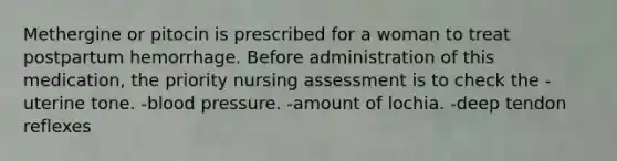 Methergine or pitocin is prescribed for a woman to treat postpartum hemorrhage. Before administration of this medication, the priority nursing assessment is to check the -uterine tone. -blood pressure. -amount of lochia. -deep tendon reflexes