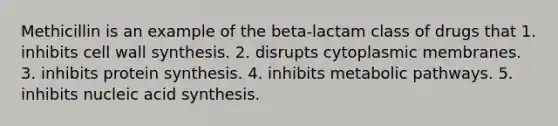 Methicillin is an example of the beta-lactam class of drugs that 1. inhibits cell wall synthesis. 2. disrupts cytoplasmic membranes. 3. inhibits protein synthesis. 4. inhibits metabolic pathways. 5. inhibits nucleic acid synthesis.