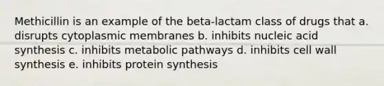 Methicillin is an example of the beta-lactam class of drugs that a. disrupts cytoplasmic membranes b. inhibits nucleic acid synthesis c. inhibits metabolic pathways d. inhibits cell wall synthesis e. inhibits protein synthesis