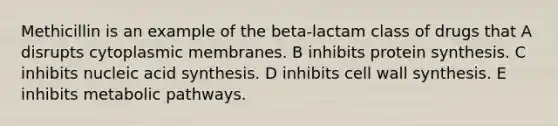 Methicillin is an example of the beta-lactam class of drugs that A disrupts cytoplasmic membranes. B inhibits protein synthesis. C inhibits nucleic acid synthesis. D inhibits cell wall synthesis. E inhibits metabolic pathways.