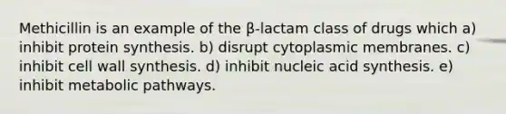 Methicillin is an example of the β-lactam class of drugs which a) inhibit <a href='https://www.questionai.com/knowledge/kVyphSdCnD-protein-synthesis' class='anchor-knowledge'>protein synthesis</a>. b) disrupt cytoplasmic membranes. c) inhibit cell wall synthesis. d) inhibit nucleic acid synthesis. e) inhibit metabolic pathways.