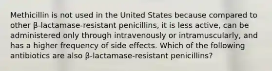 Methicillin is not used in the United States because compared to other β-lactamase-resistant penicillins, it is less active, can be administered only through intravenously or intramuscularly, and has a higher frequency of side effects. Which of the following antibiotics are also β-lactamase-resistant penicillins?