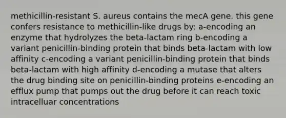 methicillin-resistant S. aureus contains the mecA gene. this gene confers resistance to methicillin-like drugs by: a-encoding an enzyme that hydrolyzes the beta-lactam ring b-encoding a variant penicillin-binding protein that binds beta-lactam with low affinity c-encoding a variant penicillin-binding protein that binds beta-lactam with high affinity d-encoding a mutase that alters the drug binding site on penicillin-binding proteins e-encoding an efflux pump that pumps out the drug before it can reach toxic intracelluar concentrations