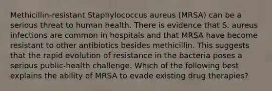 Methicillin-resistant Staphylococcus aureus (MRSA) can be a serious threat to human health. There is evidence that S. aureus infections are common in hospitals and that MRSA have become resistant to other antibiotics besides methicillin. This suggests that the rapid evolution of resistance in the bacteria poses a serious public-health challenge. Which of the following best explains the ability of MRSA to evade existing drug therapies?