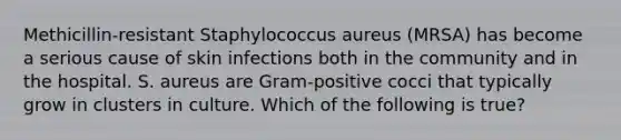 Methicillin-resistant Staphylococcus aureus (MRSA) has become a serious cause of skin infections both in the community and in the hospital. S. aureus are Gram-positive cocci that typically grow in clusters in culture. Which of the following is true?