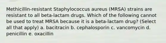 Methicillin-resistant Staphylococcus aureus (MRSA) strains are resistant to all beta-lactam drugs. Which of the following cannot be used to treat MRSA because it is a beta-lactam drug? (Select all that apply) a. bacitracin b. cephalosporin c. vancomycin d. penicillin e. oxacillin