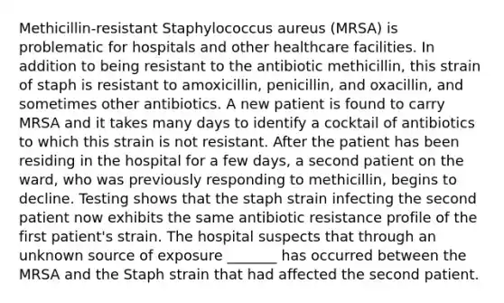 Methicillin-resistant Staphylococcus aureus (MRSA) is problematic for hospitals and other healthcare facilities. In addition to being resistant to the antibiotic methicillin, this strain of staph is resistant to amoxicillin, penicillin, and oxacillin, and sometimes other antibiotics. A new patient is found to carry MRSA and it takes many days to identify a cocktail of antibiotics to which this strain is not resistant. After the patient has been residing in the hospital for a few days, a second patient on the ward, who was previously responding to methicillin, begins to decline. Testing shows that the staph strain infecting the second patient now exhibits the same antibiotic resistance profile of the first patient's strain. The hospital suspects that through an unknown source of exposure _______ has occurred between the MRSA and the Staph strain that had affected the second patient.