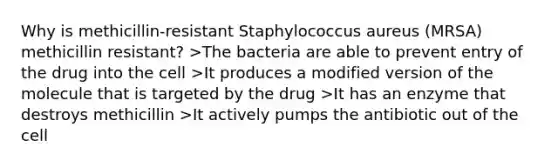 Why is methicillin-resistant Staphylococcus aureus (MRSA) methicillin resistant? >The bacteria are able to prevent entry of the drug into the cell >It produces a modified version of the molecule that is targeted by the drug >It has an enzyme that destroys methicillin >It actively pumps the antibiotic out of the cell