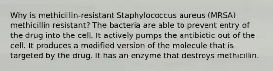 Why is methicillin-resistant Staphylococcus aureus (MRSA) methicillin resistant? The bacteria are able to prevent entry of the drug into the cell. It actively pumps the antibiotic out of the cell. It produces a modified version of the molecule that is targeted by the drug. It has an enzyme that destroys methicillin.