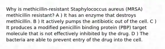 Why is methicillin-resistant Staphylococcus aureus (MRSA) methicillin resistant? A ) It has an enzyme that destroys methicillin. B ) It actively pumps the antibiotic out of the cell. C ) It produces a modified penicillin binding protein (PBP) target molecule that is not effectively inhibited by the drug. D ) The bacteria are able to prevent entry of the drug into the cell.