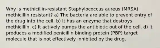 Why is methicillin-resistant Staphylococcus aureus (MRSA) methicillin resistant? a) The bacteria are able to prevent entry of the drug into the cell. b) It has an enzyme that destroys methicillin. c) It actively pumps the antibiotic out of the cell. d) It produces a modified penicillin binding protein (PBP) target molecule that is not effectively inhibited by the drug.