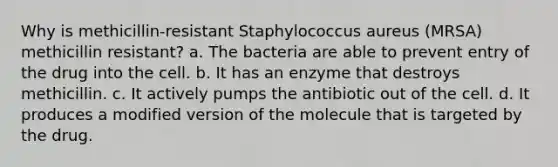 Why is methicillin-resistant Staphylococcus aureus (MRSA) methicillin resistant? a. The bacteria are able to prevent entry of the drug into the cell. b. It has an enzyme that destroys methicillin. c. It actively pumps the antibiotic out of the cell. d. It produces a modified version of the molecule that is targeted by the drug.