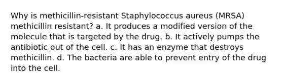 Why is methicillin-resistant Staphylococcus aureus (MRSA) methicillin resistant? a. It produces a modified version of the molecule that is targeted by the drug. b. It actively pumps the antibiotic out of the cell. c. It has an enzyme that destroys methicillin. d. The bacteria are able to prevent entry of the drug into the cell.