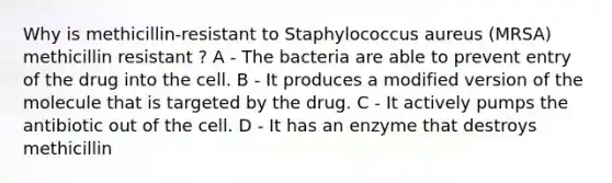 Why is methicillin-resistant to Staphylococcus aureus (MRSA) methicillin resistant ? A - The bacteria are able to prevent entry of the drug into the cell. B - It produces a modified version of the molecule that is targeted by the drug. C - It actively pumps the antibiotic out of the cell. D - It has an enzyme that destroys methicillin