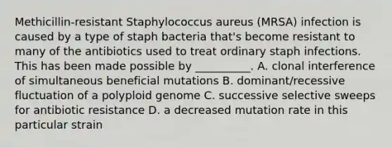 Methicillin-resistant Staphylococcus aureus (MRSA) infection is caused by a type of staph bacteria that's become resistant to many of the antibiotics used to treat ordinary staph infections. This has been made possible by __________. A. clonal interference of simultaneous beneficial mutations B. dominant/recessive fluctuation of a polyploid genome C. successive selective sweeps for antibiotic resistance D. a decreased mutation rate in this particular strain