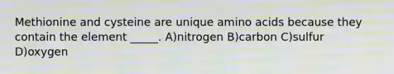 Methionine and cysteine are unique amino acids because they contain the element _____. A)nitrogen B)carbon C)sulfur D)oxygen