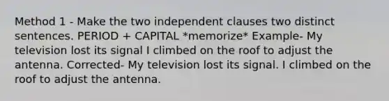 Method 1 - Make the two independent clauses two distinct sentences. PERIOD + CAPITAL *memorize* Example- My television lost its signal I climbed on the roof to adjust the antenna. Corrected- My television lost its signal. I climbed on the roof to adjust the antenna.