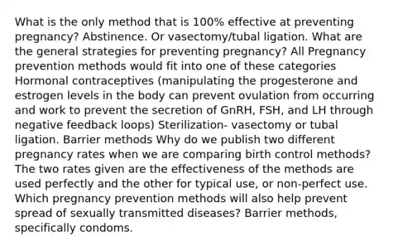 What is the only method that is 100% effective at preventing pregnancy? Abstinence. Or vasectomy/tubal ligation. What are the general strategies for preventing pregnancy? All Pregnancy prevention methods would fit into one of these categories Hormonal contraceptives (manipulating the progesterone and estrogen levels in the body can prevent ovulation from occurring and work to prevent the secretion of GnRH, FSH, and LH through negative feedback loops) Sterilization- vasectomy or tubal ligation. Barrier methods Why do we publish two different pregnancy rates when we are comparing birth control methods? The two rates given are the effectiveness of the methods are used perfectly and the other for typical use, or non-perfect use. Which pregnancy prevention methods will also help prevent spread of sexually transmitted diseases? Barrier methods, specifically condoms.