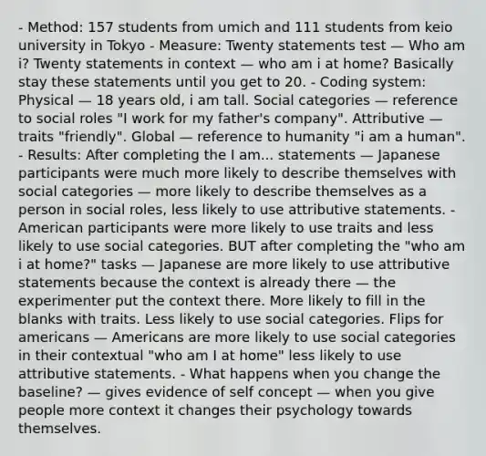 - Method: 157 students from umich and 111 students from keio university in Tokyo - Measure: Twenty statements test — Who am i? Twenty statements in context — who am i at home? Basically stay these statements until you get to 20. - Coding system: Physical — 18 years old, i am tall. Social categories — reference to social roles "I work for my father's company". Attributive — traits "friendly". Global — reference to humanity "i am a human". - Results: After completing the I am... statements — Japanese participants were much more likely to describe themselves with social categories — more likely to describe themselves as a person in social roles, less likely to use attributive statements. - American participants were more likely to use traits and less likely to use social categories. BUT after completing the "who am i at home?" tasks — Japanese are more likely to use attributive statements because the context is already there — the experimenter put the context there. More likely to fill in the blanks with traits. Less likely to use social categories. Flips for americans — Americans are more likely to use social categories in their contextual "who am I at home" less likely to use attributive statements. - What happens when you change the baseline? — gives evidence of self concept — when you give people more context it changes their psychology towards themselves.