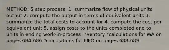 METHOD: 5-step process: 1. summarize flow of physical units output 2. compute the output in terms of equivalent units 3. summarize the total costs to account for 4. compute the cost per equivalent unit 5. assign costs to the units completed and to units in ending work-in-process Inventory *calculations for WA on pages 684-686 *calculations for FIFO on pages 688-689