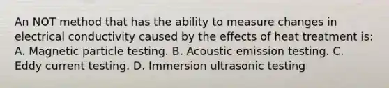 An NOT method that has the ability to measure changes in electrical conductivity caused by the effects of heat treatment is: A. Magnetic particle testing. B. Acoustic emission testing. C. Eddy current testing. D. Immersion ultrasonic testing