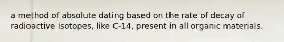 a method of absolute dating based on the rate of decay of radioactive isotopes, like C-14, present in all organic materials.