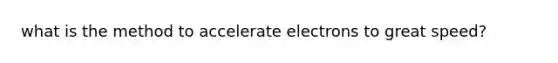 what is the method to accelerate electrons to great speed?