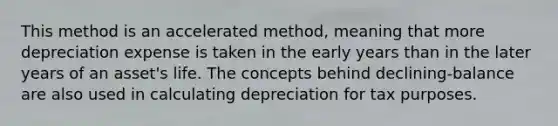 This method is an accelerated method, meaning that more depreciation expense is taken in the early years than in the later years of an asset's life. The concepts behind declining-balance are also used in calculating depreciation for tax purposes.