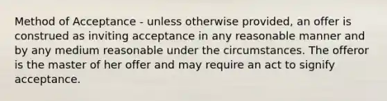 Method of Acceptance - unless otherwise provided, an offer is construed as inviting acceptance in any reasonable manner and by any medium reasonable under the circumstances. The offeror is the master of her offer and may require an act to signify acceptance.