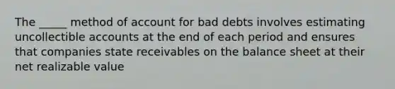 The _____ method of account for bad debts involves estimating uncollectible accounts at the end of each period and ensures that companies state receivables on the balance sheet at their net realizable value