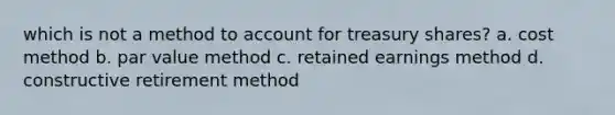 which is not a method to account for treasury shares? a. cost method b. par value method c. retained earnings method d. constructive retirement method