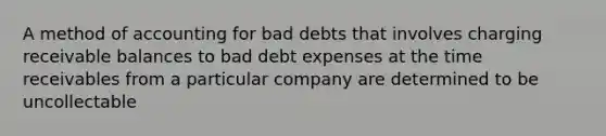 A method of accounting for bad debts that involves charging receivable balances to bad debt expenses at the time receivables from a particular company are determined to be uncollectable