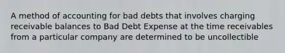 A method of accounting for bad debts that involves charging receivable balances to Bad Debt Expense at the time receivables from a particular company are determined to be uncollectible