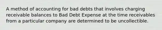 A method of accounting for bad debts that involves charging receivable balances to Bad Debt Expense at the time receivables from a particular company are determined to be uncollectible.