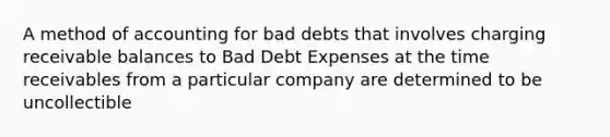 A method of accounting for bad debts that involves charging receivable balances to Bad Debt Expenses at the time receivables from a particular company are determined to be uncollectible