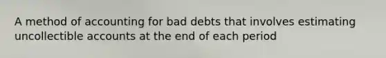 A method of accounting for bad debts that involves estimating uncollectible accounts at the end of each period