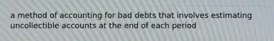 a method of accounting for bad debts that involves estimating uncollectible accounts at the end of each period