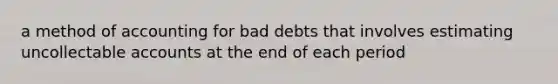 a method of accounting for bad debts that involves estimating uncollectable accounts at the end of each period