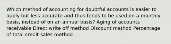 Which method of accounting for doubtful accounts is easier to apply but less accurate and thus tends to be used on a monthly basis, instead of on an annual basis? Aging of accounts receivable Direct write off method Discount method Percentage of total credit sales method